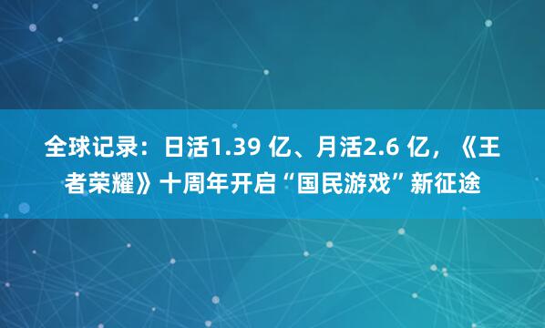 全球记录:日活1.39 亿、月活2.6 亿,《王者荣耀》十周年开启“国民游戏”新征途